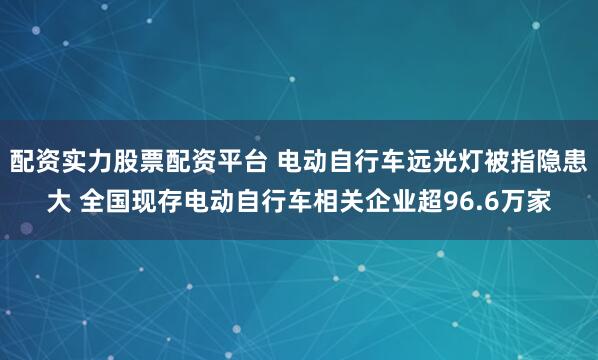 配资实力股票配资平台 电动自行车远光灯被指隐患大 全国现存电动自行车相关企业超96.6万家