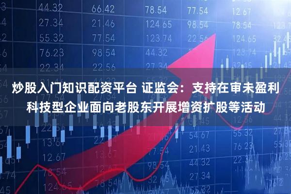 炒股入门知识配资平台 证监会：支持在审未盈利科技型企业面向老股东开展增资扩股等活动