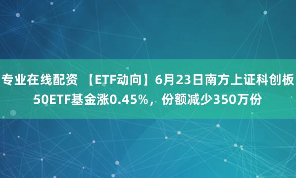 专业在线配资 【ETF动向】6月23日南方上证科创板50ETF基金涨0.45%，份额减少350万份