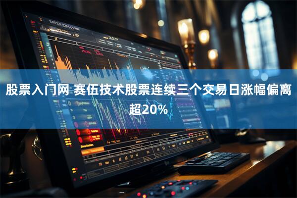股票入门网 赛伍技术股票连续三个交易日涨幅偏离超20%