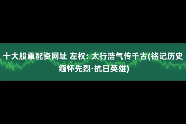 十大股票配资网址 左权: 太行浩气传千古(铭记历史 缅怀先烈·抗日英雄)