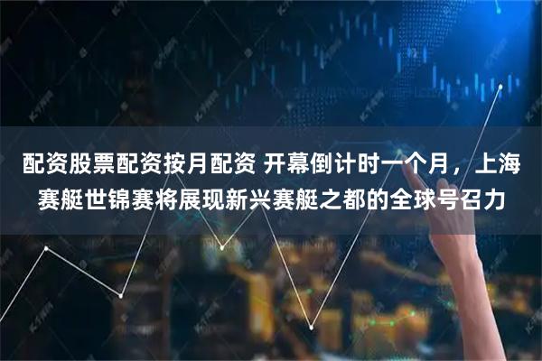 配资股票配资按月配资 开幕倒计时一个月，上海赛艇世锦赛将展现新兴赛艇之都的全球号召力