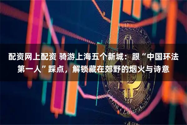 配资网上配资 骑游上海五个新城：跟“中国环法第一人”踩点，解锁藏在郊野的烟火与诗意