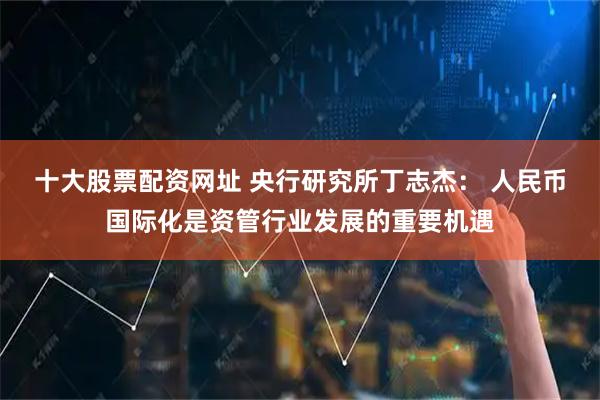 十大股票配资网址 央行研究所丁志杰： 人民币国际化是资管行业发展的重要机遇