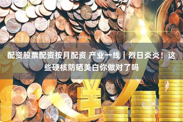 配资股票配资按月配资 产业一线｜烈日炎炎！这些硬核防晒美白你做对了吗