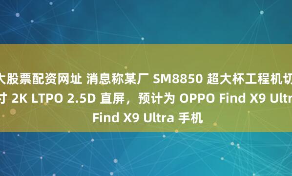 十大股票配资网址 消息称某厂 SM8850 超大杯工程机切回 6.8X 寸 2K LTPO 2.5D 直屏，预计为 OPPO Find X9 Ultra 手机