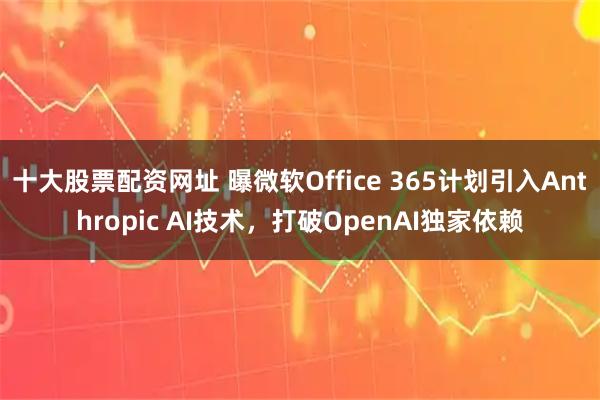 十大股票配资网址 曝微软Office 365计划引入Anthropic AI技术，打破OpenAI独家依赖