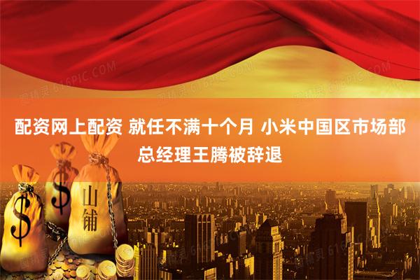 配资网上配资 就任不满十个月 小米中国区市场部总经理王腾被辞退
