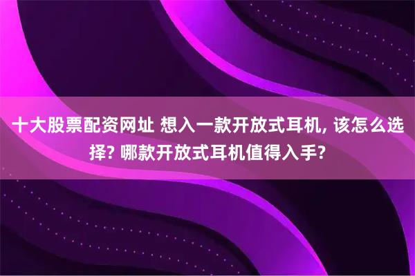 十大股票配资网址 想入一款开放式耳机, 该怎么选择? 哪款开放式耳机值得入手?
