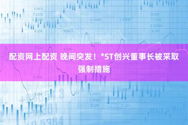 配资网上配资 晚间突发！*ST创兴董事长被采取强制措施