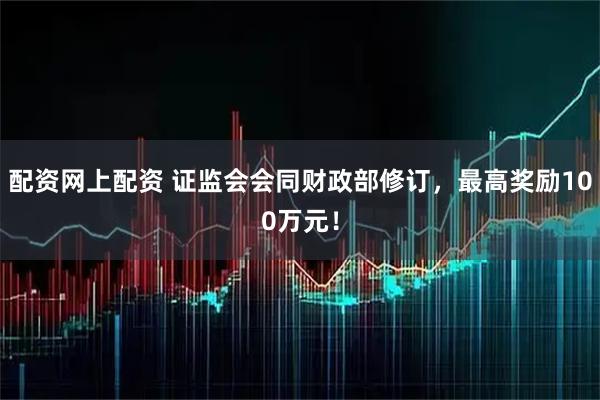 配资网上配资 证监会会同财政部修订，最高奖励100万元！