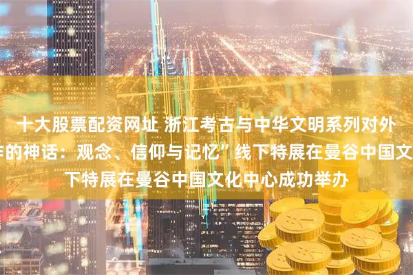 十大股票配资网址 浙江考古与中华文明系列对外交流展——“稻作的神话：观念、信仰与记忆”线下特展在曼谷中国文化中心成功举办