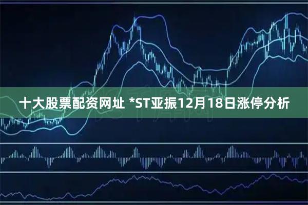 十大股票配资网址 *ST亚振12月18日涨停分析