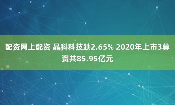 配资网上配资 晶科科技跌2.65% 2020年上市3募资共85.95亿元